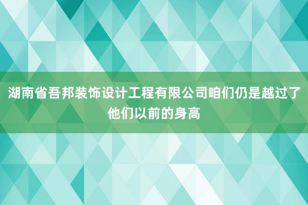 湖南省吾邦装饰设计工程有限公司咱们仍是越过了他们以前的身高